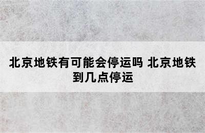 北京地铁有可能会停运吗 北京地铁到几点停运